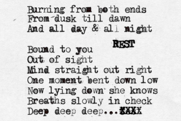 Burning from both ends From dusk till dawn And all day & all night Bound to you Out of sight Mind straight out right One moment bent down low Now lying down she knows Breaths slowly in check Deep deep deep...test XXXX XXX CXX REST REST REST 