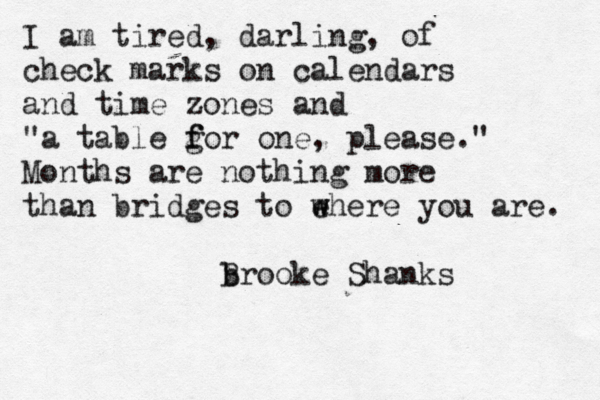 I am tired, darling, of check marks on calendars and time zones and "a table g f for one , please." Months are nothing more than bridges to e w where you are. b Brooke Shanks 