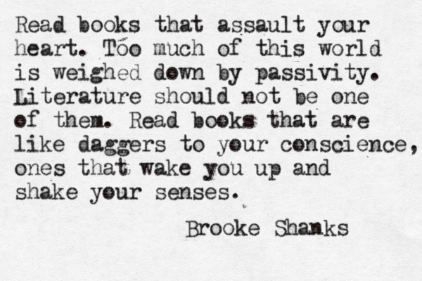 Read books that assault your heart. Too much of this world is weighed down by passivity. Literature should not be one of them. Read books that are like daggers to your conscience, ones that wake you up and shake your senses. Brooke Shanks