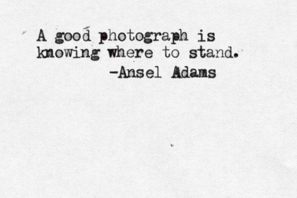A good photograph is knowing where to stand. -Ansel Adams 