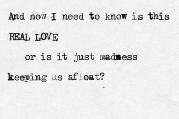 And now I need to know is this REAL LOVE or is it just made ness keeping us afloat? 