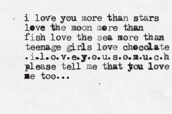 i love you more than stars love the moon more than fish love the sea more than teenage girls love chocolate .i.l.o.v.e.y.o.u.s.o.m .u.c.h please tell me that t you love me too... < 