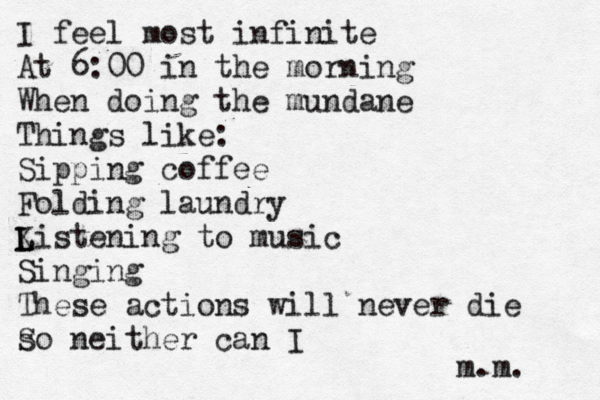 I feel most infinite At 6:00 in the morning When doing the mundane Things like: Sipping coffee Folding laundry Ki L L stening to music Singing These actions will never die s So neither can I m.m. 