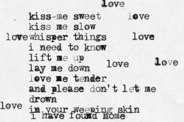 kiss me sweet kiss me slow whisper things i need to know lift me up lay me down love me tender and please don't let me drown in your weeping skin i have found home love love love love love love love