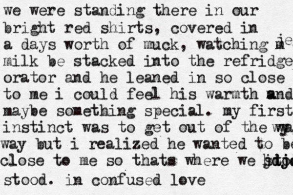 we were standing there in our bright red shirts , covered in a days worth of muck , watching m milk be stacked into the refridge orator and he leaned in so close to m to me i could feel his warmth m an a d maybe something specia l. my first instinct was to get out of the way wy jejej way but i realized he wanted to be close to me so thats where we stood hdjdjd jdjdjs stood. in confused love