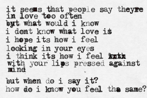 it seems that people say theyre in love too often by ut what would i know i dont know what love it s i hope its how i feel looking in your eyes i think its how i feel l woth xxxx with your lios p pressed against mind e but when do i say it? how do i know you feel tha e same? 
