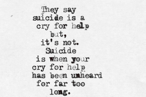 They say suicide is a cry for help but, it's not. Suicide is when your cry for help has been unheard for far too long.