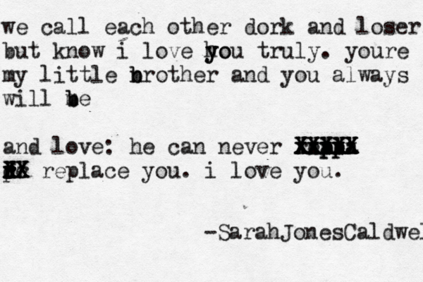 we call each other dork and loser, but know i love ho y you truly . youre my little nr b b other and you always will me b b and love: he can never reapl lp pla pla xxxx xxxx xxxxx XXXX XXXXX X XXXXX pe r r d r r f d rr XX X X XX replace you. i love you. -SarahJonesCaldwell 