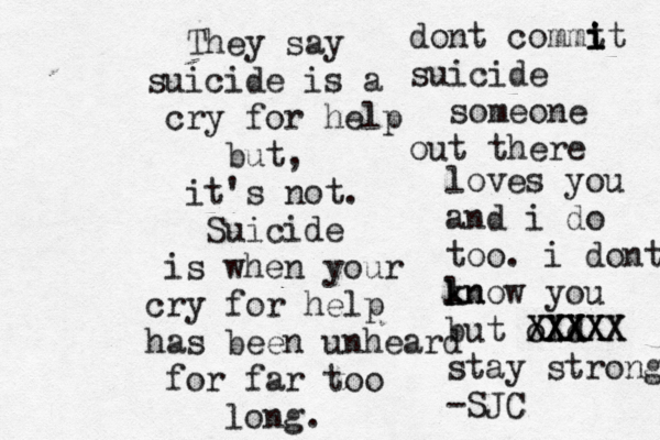 They say suicide is a cry for help but, it's not. Suicide is when your cry for help has been unheard for far too long. dont commt i i it suicide someone out there loves you and i do too. i dont ln k know you but old XXXX XXXX XXXXX stay strong -SJC