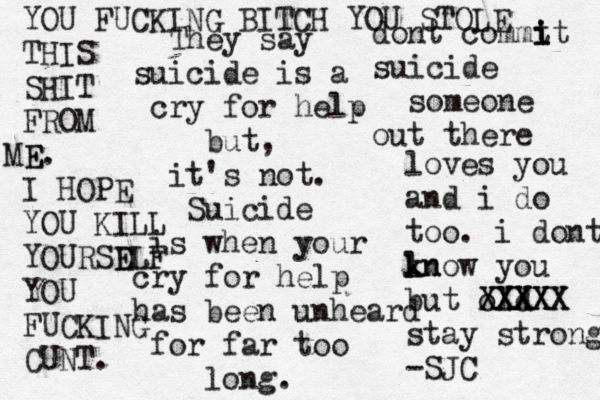 They say suicide is a cry for help but, it's not. Suicide is when your cry for help has been unheard for far too long. dont commt i i it suicide someone out there loves you and i do too. i dont ln k know you but old XXXX XXXX XXXXX stay strong -SJC YOU FUCKING BITCH YOU STOLE THIS SHIT FROM E ME. I HOPE YOU KILL YOURSE DLF YOU FUCKING CUNT. 