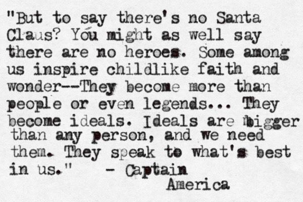 "But to say there's no Santa Claus? You might as well say there are no heroes. Some among us inspire childlike faith and wonder--They become more than people or even legends... They become ideals. Ideals are m bigger than any person, and we need them. They speak to what's best in us." - Captain America