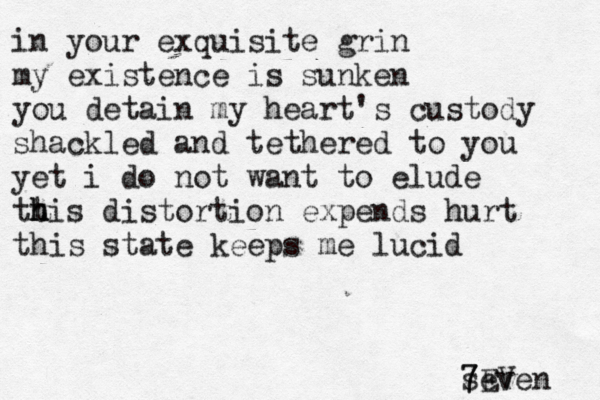 in your exquisite grin my existence is sunken you detain my heart's custody shackled and tethered to you yet i do not want to elude tt h h his distortion expends hurt this state keeps me lucid seven 7EV 7 