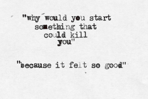 "why would you start something that could kill you" because it felt so good" " 