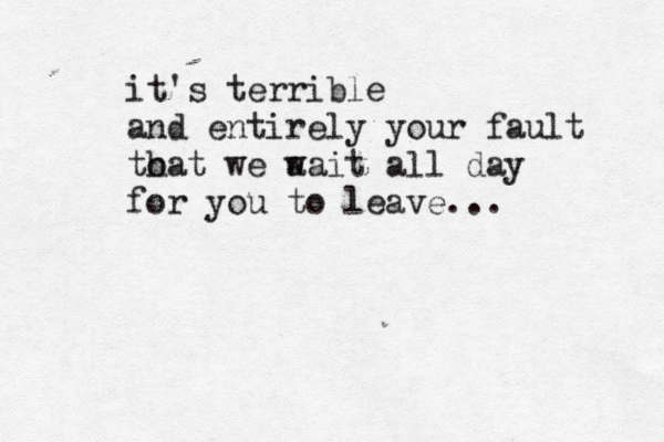 it's terrible and entirely your fault to hat we a wait all day for you to leave... 
