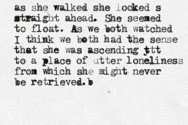 as she walked she looked s straight ahead. She seemed to float. As we both watched I think we both had the sense the at she was ascending y t ttt to a place of utter loneliness from which she might never be retrieved b .