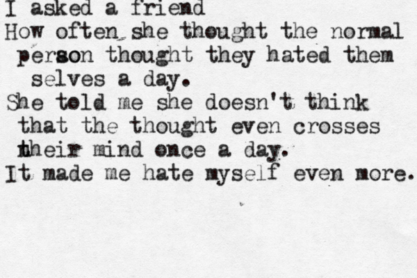 I asked a friend How often she thought the normal perao son thought they hated them selves a day. She told me she doesn't think that the thought even crosses n t their mind once a day. It made me hate myself even more. 