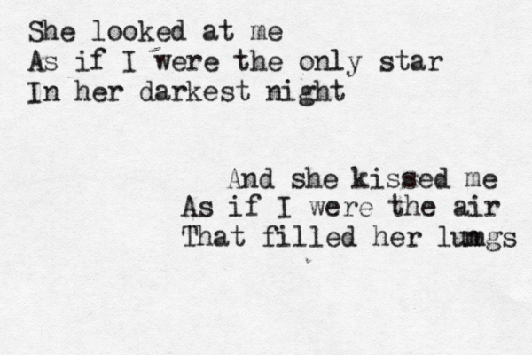 She looked at me As if I were the only star In her darkest night And she kissed me As if I were the air That filled her lumgs n 