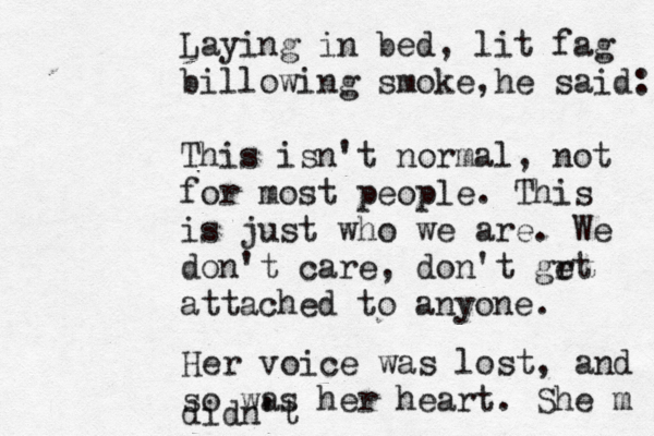 Laying in bed, lit fag billowing smoke, he said: This isn't normal, not for most people. This is just who we are. We don't care, don't grt e attached to anyone. Her voice was lost, and so was he r heart. She m didn't 