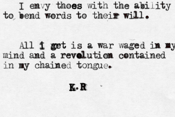 I envy thoss e es with the ability to bend words to their will. All i grt I n get is a war waged in my m mind and a reve o olution contained in my chained tongue. L K K K.R R R