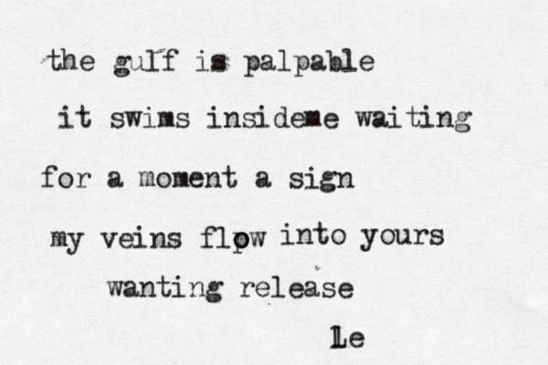 the gulf is palpable it swims insideme waiting for a moment a sign my veins flpw o o into yours wanting release l Le 