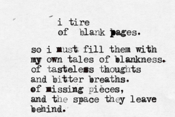 i tire of blank b p pages. so i must fill them with my own tales of blankness. of tasteless thoughts and bitter breaths. of missing pieces, and the space they leave behind. 