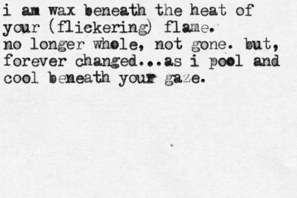 i am wax beneath the heat of your (flickering) flame. no longer whole, not gone. but, forever changed...as i pool and cool beneath your gaze. 