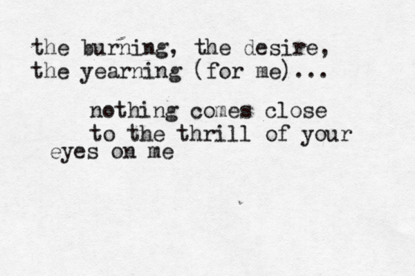 the burning, the desire, the yearning (for me)... nothing comes close to the thrill of your eyes on me
