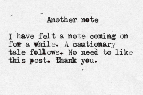 Another note I have felt a note coming on for a while. A cautionary tale follows. No need to like this post. t Thank you. 