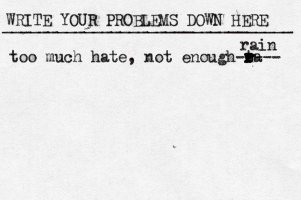 WRITE YOUR PROBLEMS DOWN HERE ________________________________ too much hate, not enough ta r r r r e ---- - rain 
