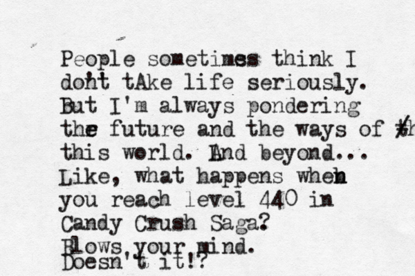 People sometimss e think I dont ' ' tA ke life seriously. b But I 'm always pondering thr e e future and the ways of th - / / this world. l L And beyond... Like, what happens wheb n n you reach level 440 in Candy Crush Saga. ? Blows your mind. Doesn't it!? 