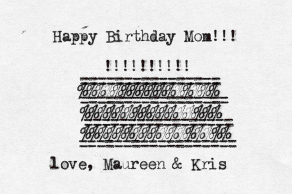 Happy Birthday Mom!!! !!!!!!!!!! ~~ ~~~~~~~~~~~~~~~~~~~~~ ================ %%%%%%%%%%%%%%%% ================= %%%%%%%%%%%%%%%% ================= %%%%%%%%%%%%%%%%% ================== love , Maureen & Kris