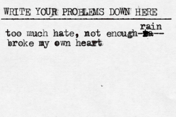 WRITE YOUR PROBLEMS DOWN HERE ________________________________ too much hate, not enough ta r r r r e ---- - rain broke my own heart