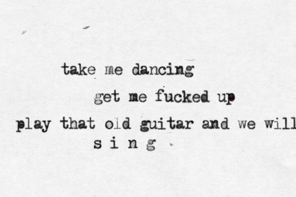 take me dancing get me fucked up play that old guitar and we will s i n g