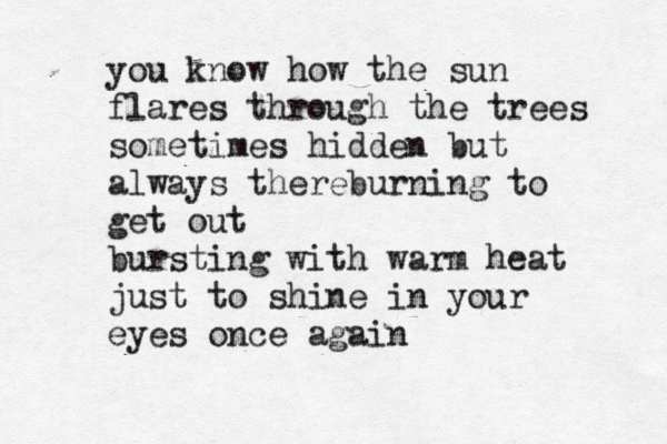 you know how the sun flares through the trees sometimes hidden but always thereburning to get out bursting with warm heat just to shine in your eyes once again 
