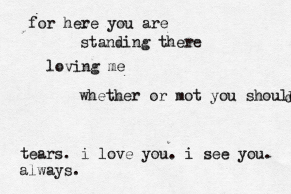 for here you are standing there loving me whether or mot you should d tears. i love you. i see you. always.