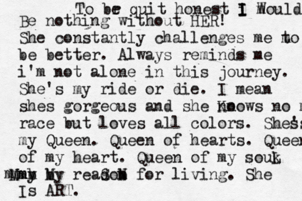 To br e quit honest i I I I m Would Be nothing without HER! She constantly challenges me m to be better. Always reminds me i'm not alone in this journey. She's my ride or die . I mean shes gorgeous and she no Knows no m race but loves all colors. She's s my Queen. Queen of hearts. Queen of my heart. Queen of my souk L my M b Nmm b My readon s S b N for living. She Is ART. mm 