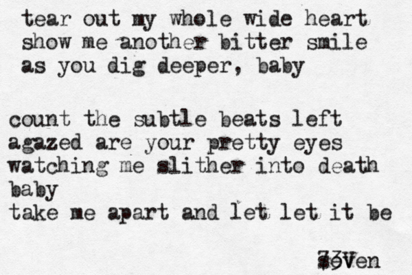 tear out my whole wide heart show me another bitter smile as you dig deeper, baby count the subtle beats left agazed are your pretty eyes watching me slither into death baby take me apart and let let it be seven 73V 