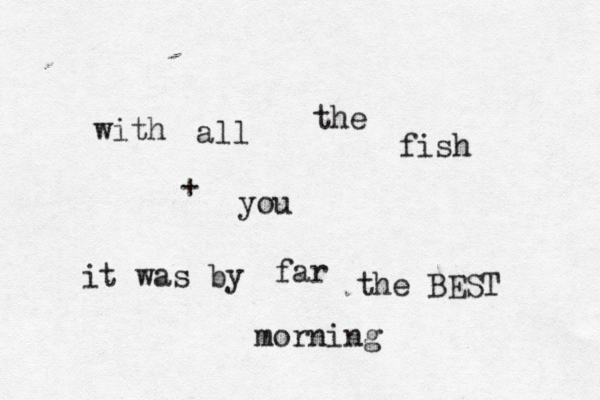 with all the fish it was by far the BEST morning + you 