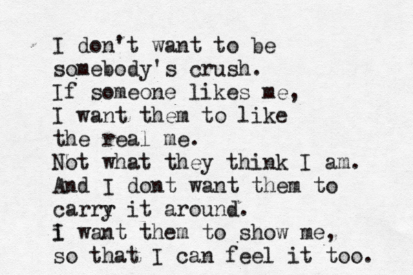 I don't want to be somebody's crush. If someone likes me, I want them to like the real me. Not what they think I am. And I dont want them to carrr y it around. i I want them to show me, so that I can feel it too. 