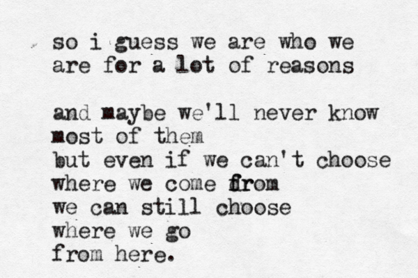 so i guess we are who we are for a lot of reasons and maybe we'll never know most of them but even if we can't choose where we come dr f from we can still choose where we go from here.