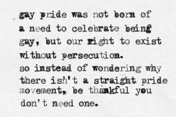 gay pride was not born of a need to celebrate beinf g gay, but our right to exist without persecution. so instead of wondering why there is' n't a straight pride movement, be thankful you don't need one.