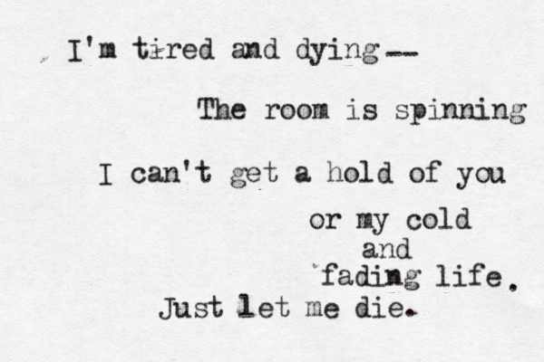 I'm tired and dying The room is spinning -- I can't get a hold of you or my cold and fading life Just let me die. . 
