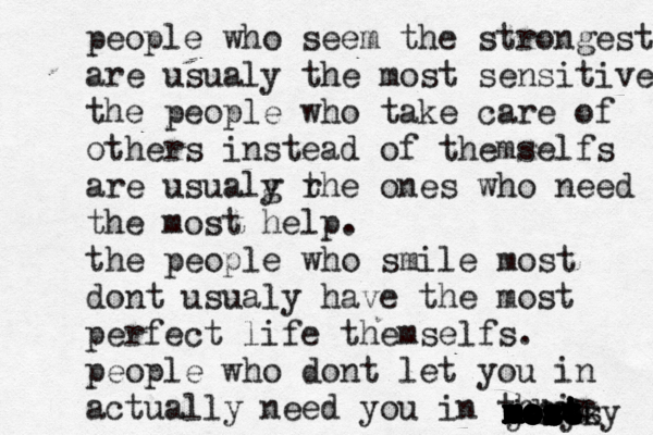 people who seem the strongest are usualy the most sensitive the people who take care of others instead of themselfs are usualg r y the ones who need the most help. the people who smile most dont usualy have the most perfect life themselfs. people who dont let you in actually need you in ther ir most mosy jdkdk mosy most most most most most most most mos 