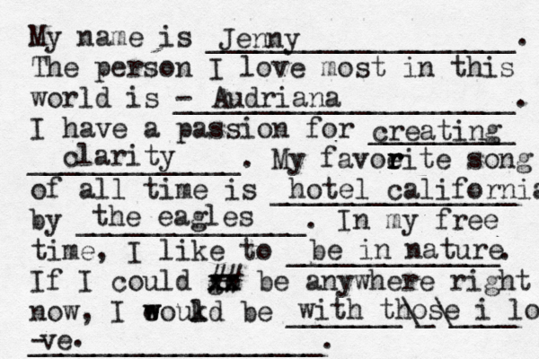 My name is ___________________. The person I love most in this world is - _____________________. I have a passion for _________ _____________. My favoeit r r r r e song of all time is _______________ by ______________. In my free time, I like to _____________. If I could go xx xx ## be anywhere right now, I eoukd w w l be _______\_\____ __________________. Jenny Audriana creating clarity hotel california the eagles be in nature with those i love ve - .
