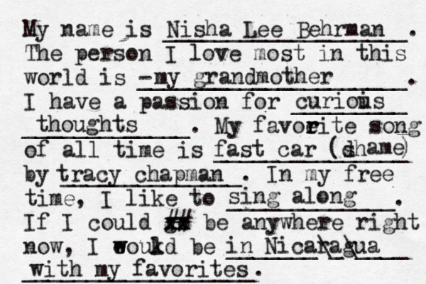 My name is ___________________. The person I love most in this world is - _____________________. I have a passion for _________ _____________. My favoeit r r r r e song of all time is _______________ by ______________. In my free time, I like to _____________. If I could go xx xx ## be anywhere right now, I eoukd w w l be _______\_\____ __________________. Nisha Lee Behrman my grandmother curiois u thoughts fast car (dh s ame ) tracy chapman sing along in Nicaragua with my favorites 