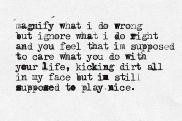 magnify what i do r w wrong but ignore what i do right and you feel that im supposed to care what you do with your life, kicking dirt all in my face but im still supposed to play nice. 