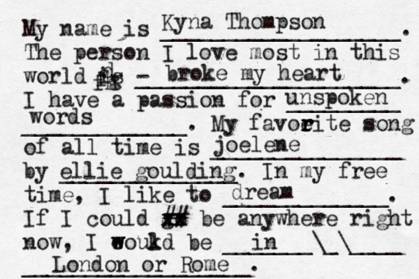 My name is ___________________. The person I love most in this world is - _____________________. I have a passion for _________ _____________. My favoeit r r r r e song of all time is _______________ by ______________. In my free time, I like to _____________. If I could go xx xx ## be anywhere right now, I eoukd w w l be _______\_\____ __________________. Kyna Thompson broke my heart d fg fh unspoken words joelene ellie goulding dream in London or Rome