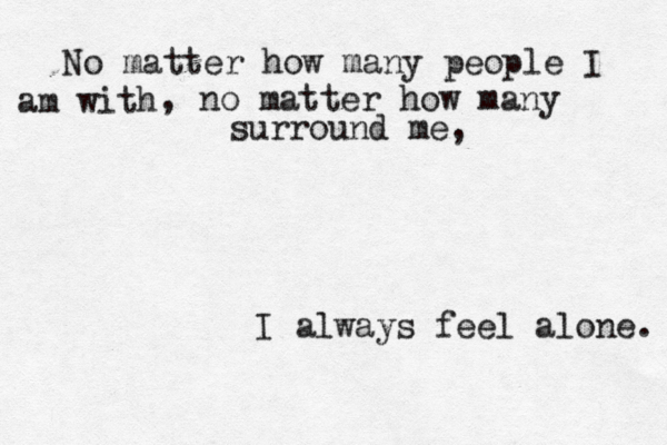 You're probably the nicest person I've ever met. Please don't leave like the others did . :( No matter how many people I am with , no matter how many surround me, I always feel alone. 