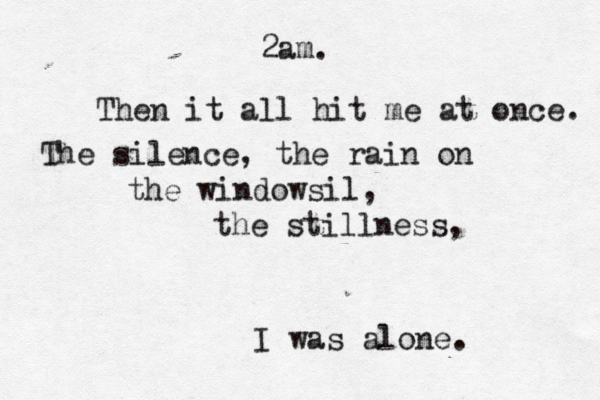 2am. Then it all hit me at once. The silence, the rain on the windowsil, the stillness, I was alone.