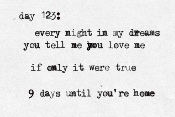day 123: every night in my dreams you tell me h y y you love me if only it were true 9 days until you're home 